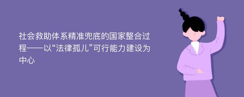 社会救助体系精准兜底的国家整合过程——以“法律孤儿”可行能力建设为中心