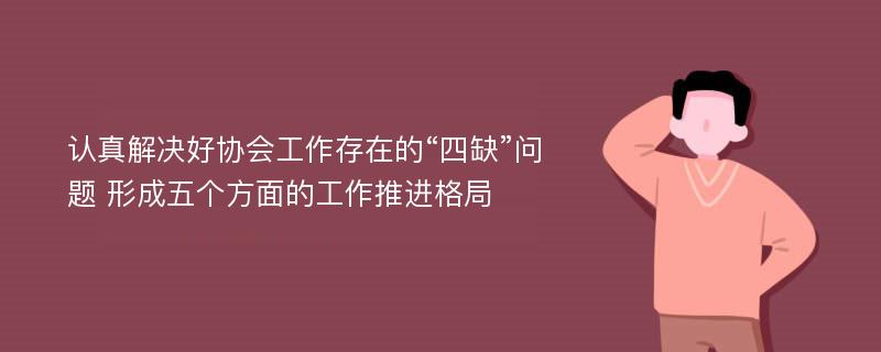 认真解决好协会工作存在的“四缺”问题 形成五个方面的工作推进格局