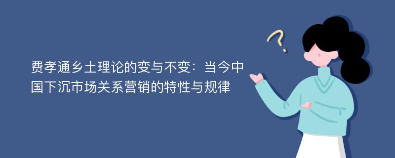 费孝通乡土理论的变与不变：当今中国下沉市场关系营销的特性与规律