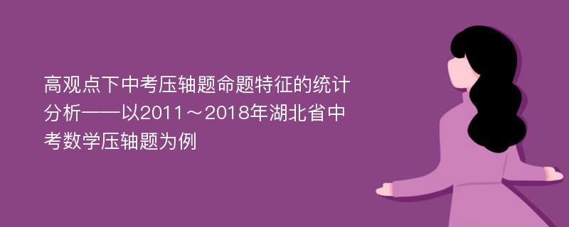 高观点下中考压轴题命题特征的统计分析——以2011～2018年湖北省中考数学压轴题为例