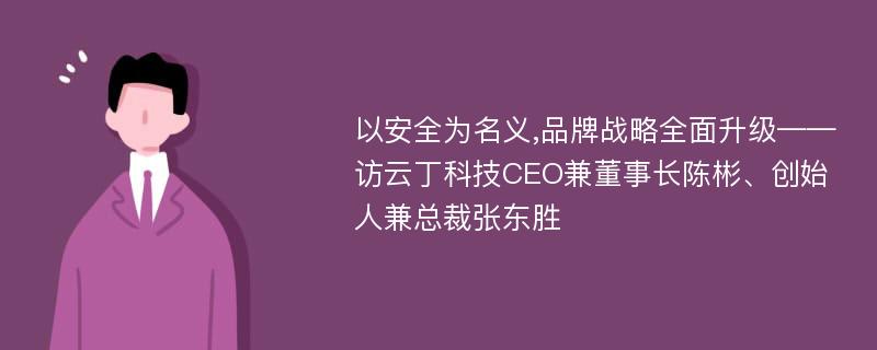 以安全为名义,品牌战略全面升级——访云丁科技CEO兼董事长陈彬、创始人兼总裁张东胜