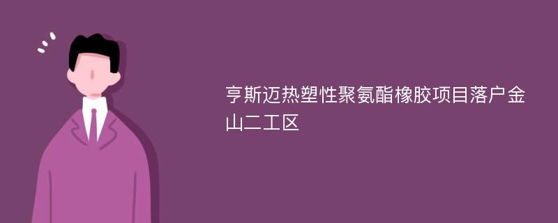 亨斯迈热塑性聚氨酯橡胶项目落户金山二工区