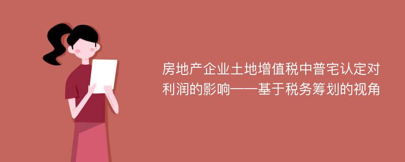 房地产企业土地增值税中普宅认定对利润的影响——基于税务筹划的视角