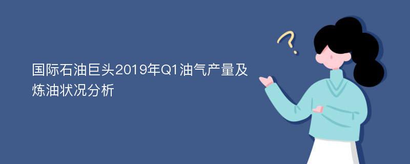 国际石油巨头2019年Q1油气产量及炼油状况分析