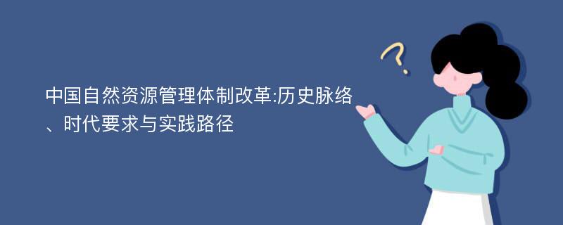 中国自然资源管理体制改革:历史脉络、时代要求与实践路径