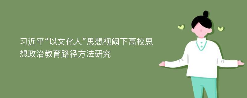 习近平“以文化人”思想视阈下高校思想政治教育路径方法研究