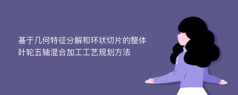 基于几何特征分解和环状切片的整体叶轮五轴混合加工工艺规划方法