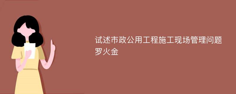 试述市政公用工程施工现场管理问题罗火金