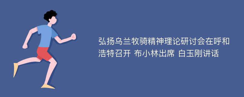 弘扬乌兰牧骑精神理论研讨会在呼和浩特召开 布小林出席 白玉刚讲话