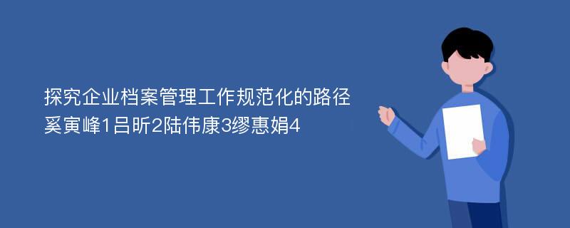 探究企业档案管理工作规范化的路径奚寅峰1吕昕2陆伟康3缪惠娟4