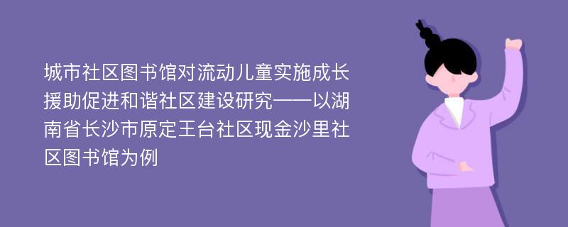 城市社区图书馆对流动儿童实施成长援助促进和谐社区建设研究——以湖南省长沙市原定王台社区现金沙里社区图书馆为例