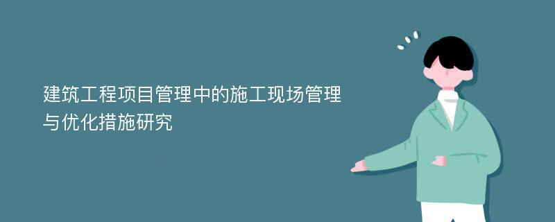 建筑工程项目管理中的施工现场管理与优化措施研究