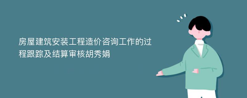 房屋建筑安装工程造价咨询工作的过程跟踪及结算审核胡秀娟