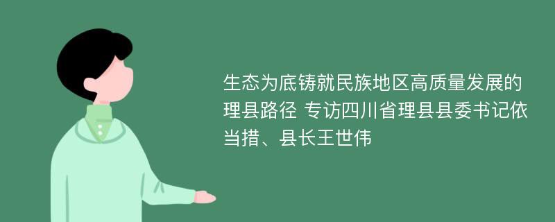 生态为底铸就民族地区高质量发展的理县路径 专访四川省理县县委书记依当措、县长王世伟