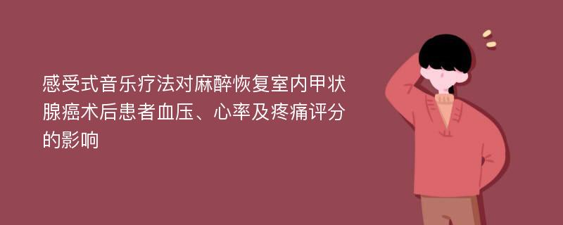 感受式音乐疗法对麻醉恢复室内甲状腺癌术后患者血压、心率及疼痛评分的影响