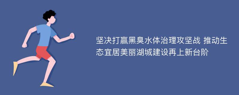 坚决打赢黑臭水体治理攻坚战 推动生态宜居美丽湖城建设再上新台阶