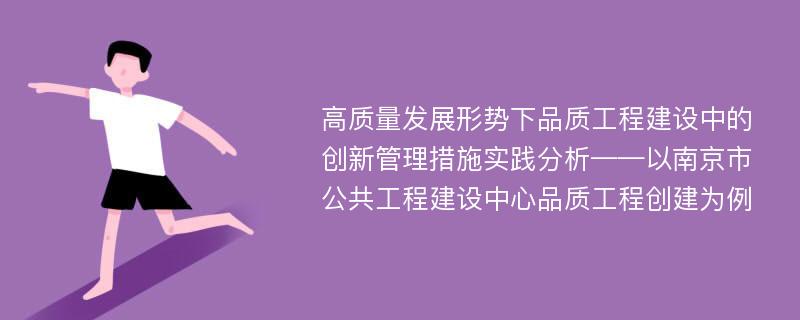 高质量发展形势下品质工程建设中的创新管理措施实践分析——以南京市公共工程建设中心品质工程创建为例