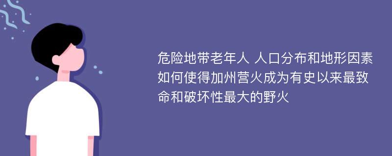 危险地带老年人 人口分布和地形因素如何使得加州营火成为有史以来最致命和破坏性最大的野火