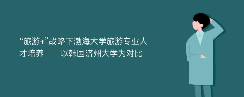 “旅游+”战略下渤海大学旅游专业人才培养——以韩国济州大学为对比