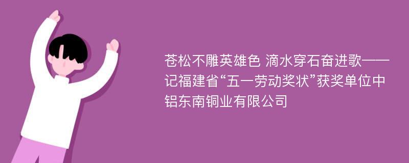 苍松不雕英雄色 滴水穿石奋进歌——记福建省“五一劳动奖状”获奖单位中铝东南铜业有限公司