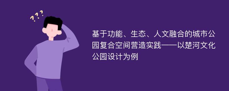 基于功能、生态、人文融合的城市公园复合空间营造实践——以楚河文化公园设计为例