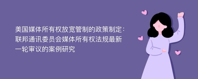 美国媒体所有权放宽管制的政策制定：联邦通讯委员会媒体所有权法规最新一轮审议的案例研究