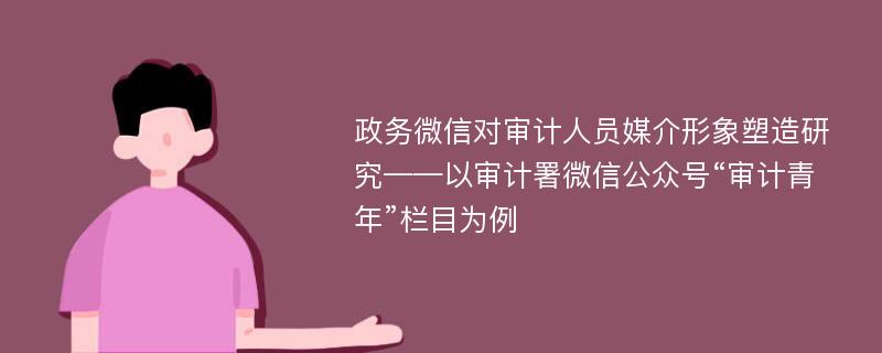 政务微信对审计人员媒介形象塑造研究——以审计署微信公众号“审计青年”栏目为例