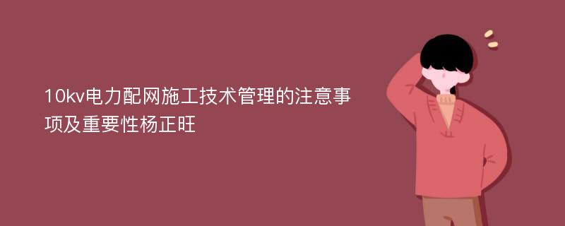 10kv电力配网施工技术管理的注意事项及重要性杨正旺