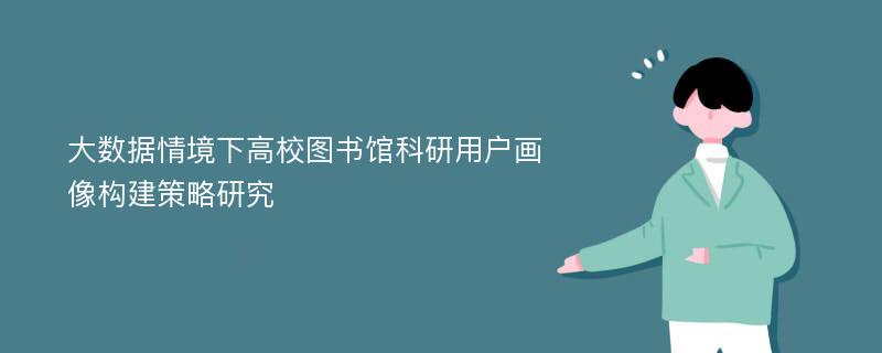 大数据情境下高校图书馆科研用户画像构建策略研究