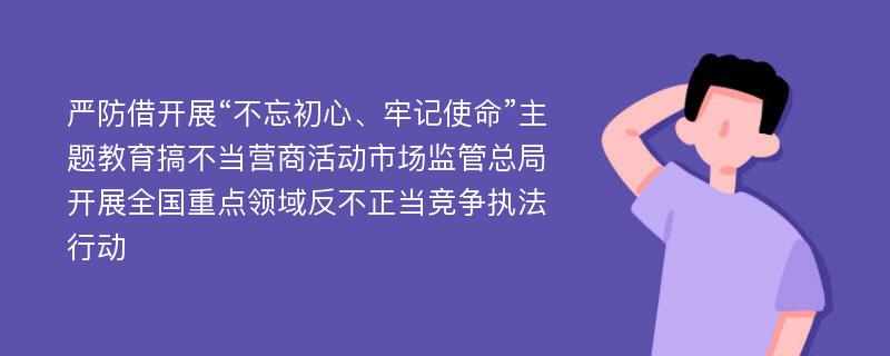 严防借开展“不忘初心、牢记使命”主题教育搞不当营商活动市场监管总局开展全国重点领域反不正当竞争执法行动