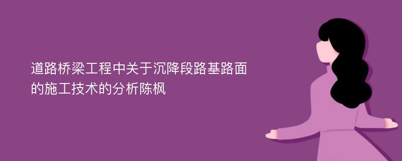 道路桥梁工程中关于沉降段路基路面的施工技术的分析陈枫