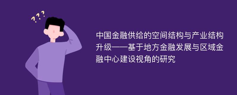 中国金融供给的空间结构与产业结构升级——基于地方金融发展与区域金融中心建设视角的研究