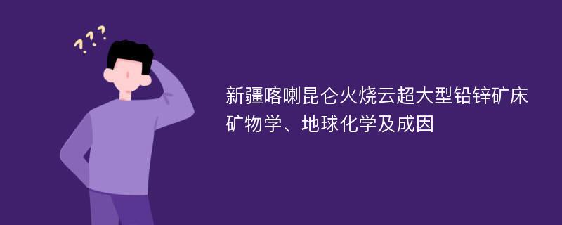 新疆喀喇昆仑火烧云超大型铅锌矿床矿物学、地球化学及成因