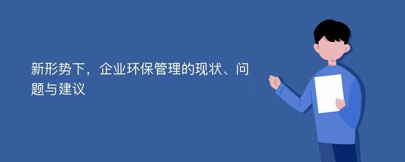 新形势下，企业环保管理的现状、问题与建议