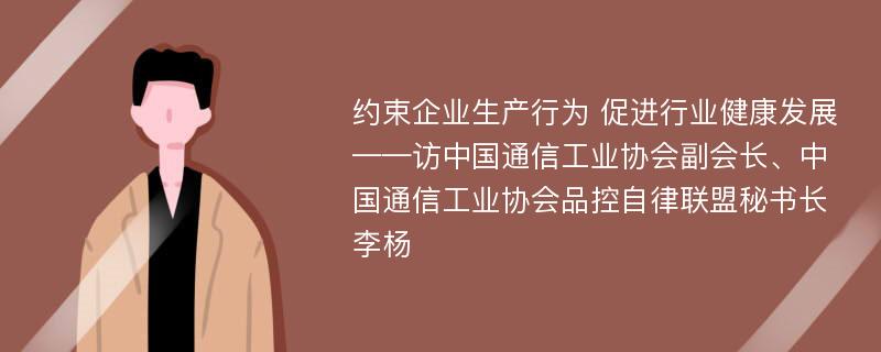 约束企业生产行为 促进行业健康发展——访中国通信工业协会副会长、中国通信工业协会品控自律联盟秘书长李杨