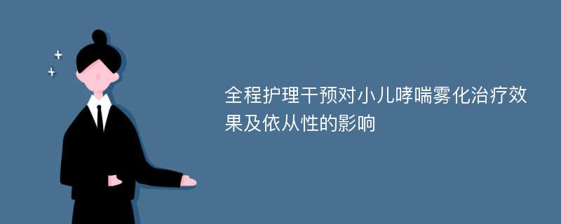 全程护理干预对小儿哮喘雾化治疗效果及依从性的影响