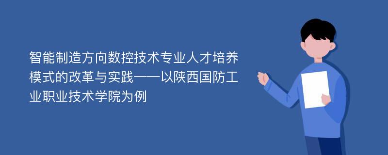 智能制造方向数控技术专业人才培养模式的改革与实践——以陕西国防工业职业技术学院为例