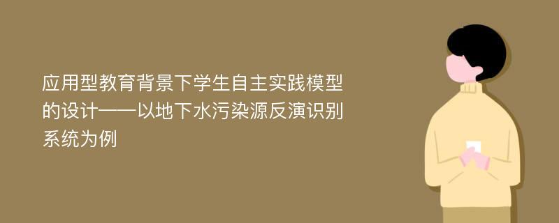 应用型教育背景下学生自主实践模型的设计——以地下水污染源反演识别系统为例