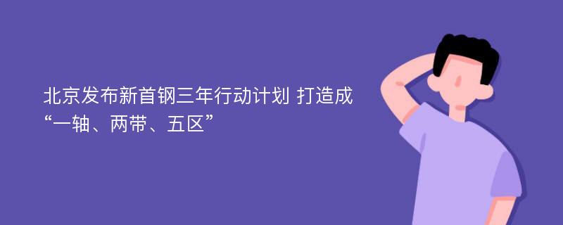 北京发布新首钢三年行动计划 打造成“一轴、两带、五区”