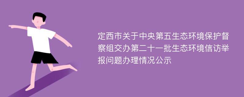 定西市关于中央第五生态环境保护督察组交办第二十一批生态环境信访举报问题办理情况公示